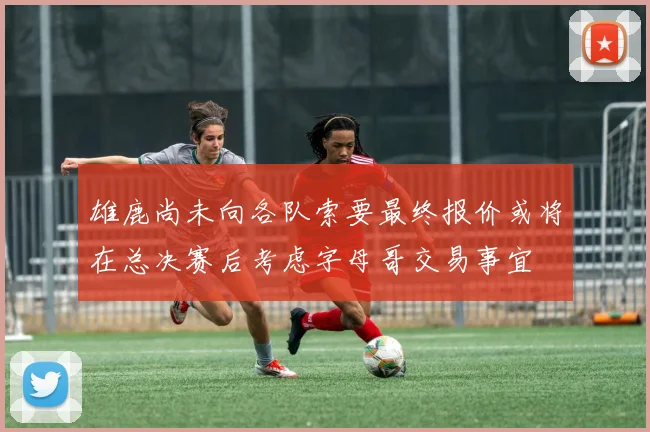 雄鹿尚未向各队索要最终报价或将在总决赛后考虑字母哥交易事宜