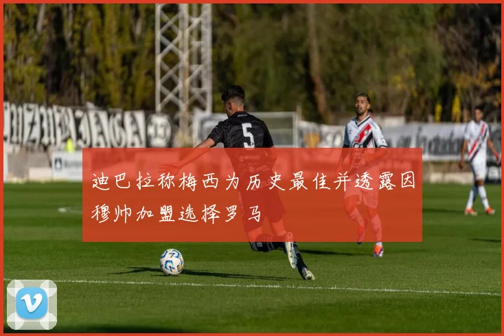 迪巴拉称梅西为历史最佳并透露因穆帅加盟选择罗马