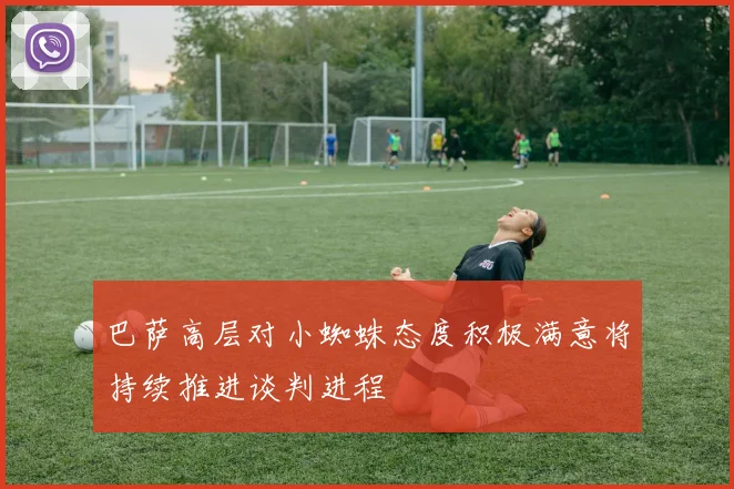 巴萨高层对小蜘蛛态度积极满意将持续推进谈判进程