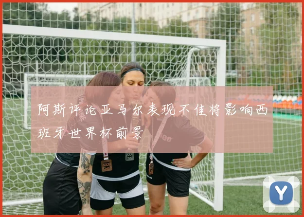 阿斯评论亚马尔表现不佳将影响西班牙世界杯前景