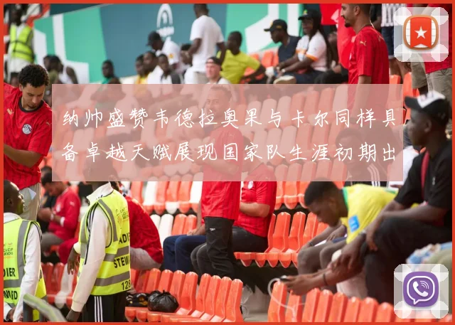 纳帅盛赞韦德拉奥果与卡尔同样具备卓越天赋展现国家队生涯初期出色表现