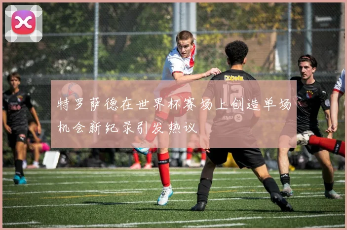 特罗萨德在世界杯赛场上创造单场机会新纪录引发热议