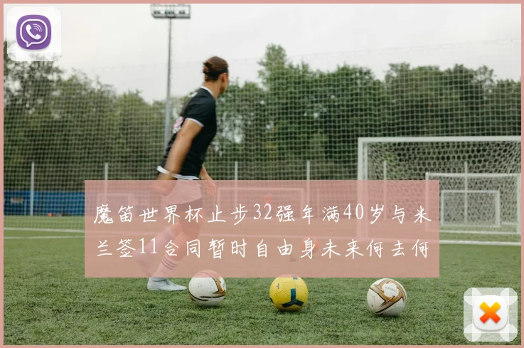 魔笛世界杯止步32强年满40岁与米兰签11合同暂时自由身未来何去何从