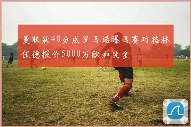 曼联获40分成罗马诺曝马赛对格林伍德报价5000万欧加奖金
