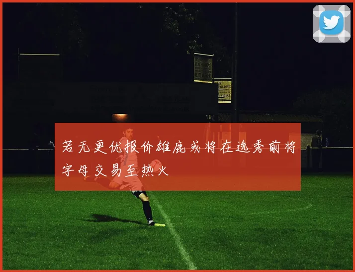 若无更优报价雄鹿或将在选秀前将字母交易至热火