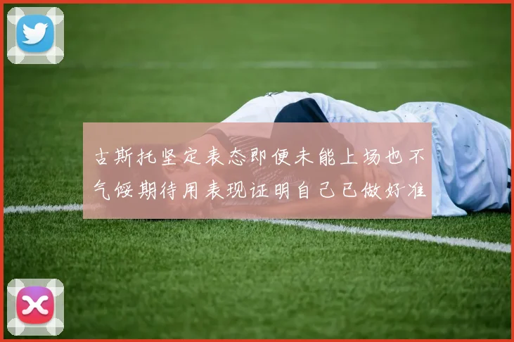 古斯托坚定表态即便未能上场也不气馁期待用表现证明自己已做好准备