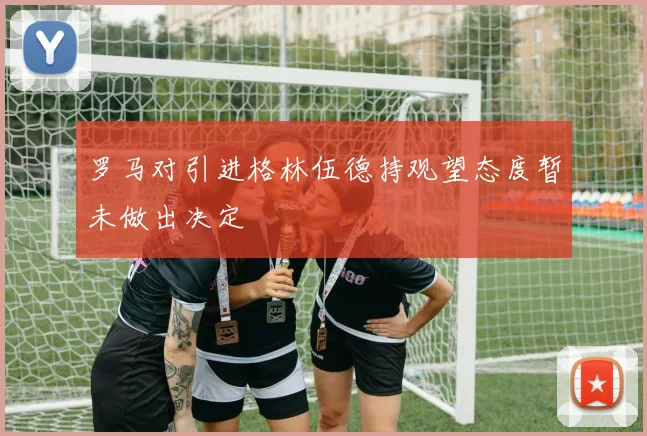 罗马对引进格林伍德持观望态度暂未做出决定