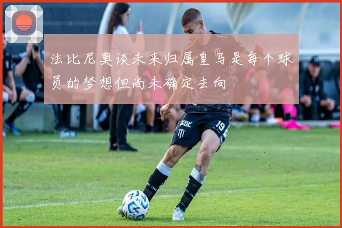 法比尼奥谈未来归属皇马是每个球员的梦想但尚未确定去向