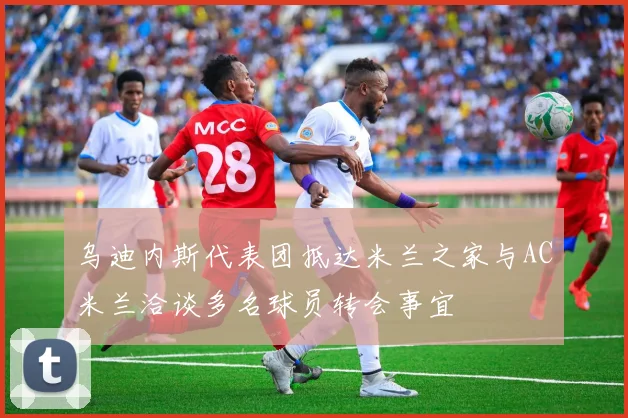 乌迪内斯代表团抵达米兰之家与AC米兰洽谈多名球员转会事宜