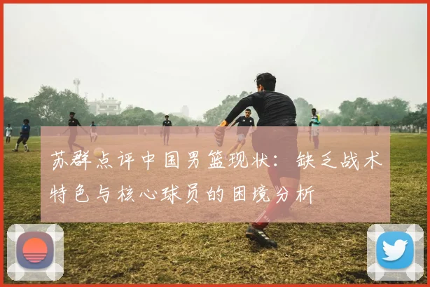苏群点评中国男篮现状：缺乏战术特色与核心球员的困境分析