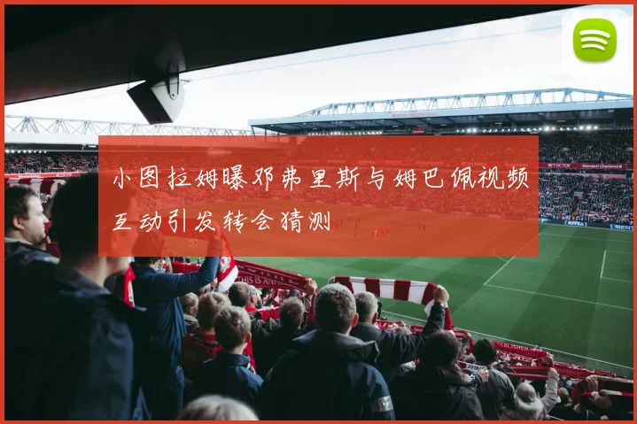 小图拉姆曝邓弗里斯与姆巴佩视频互动引发转会猜测
