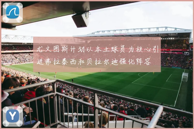 尤文图斯计划以本土球员为核心引进弗拉泰西和贝拉尔迪强化阵容