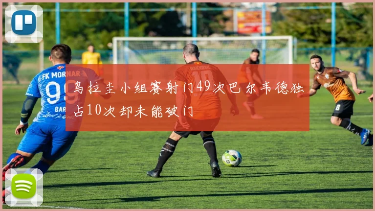 乌拉圭小组赛射门49次巴尔韦德独占10次却未能破门