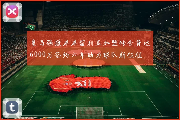 皇马强援库库雷利亚加盟转会费达6000万签约六年助力球队新征程