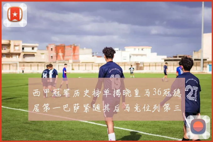 西甲冠军历史榜单揭晓皇马36冠稳居第一巴萨紧随其后马竞位列第三